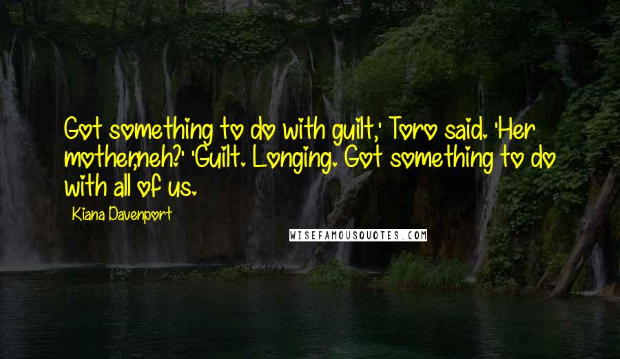 Kiana Davenport Quotes: Got something to do with guilt,' Toro said. 'Her mother,neh?' 'Guilt. Longing. Got something to do with all of us.