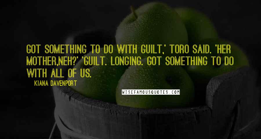 Kiana Davenport Quotes: Got something to do with guilt,' Toro said. 'Her mother,neh?' 'Guilt. Longing. Got something to do with all of us.