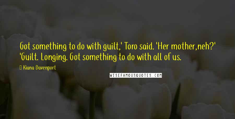 Kiana Davenport Quotes: Got something to do with guilt,' Toro said. 'Her mother,neh?' 'Guilt. Longing. Got something to do with all of us.