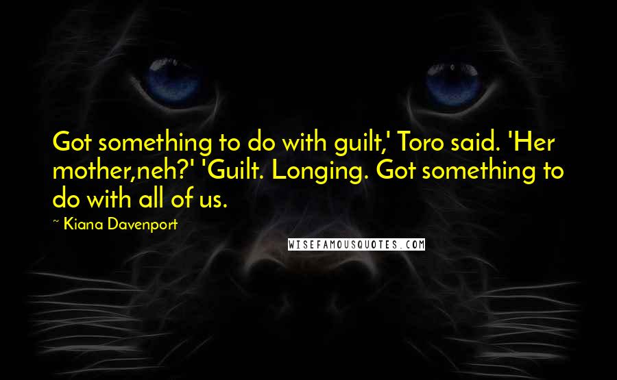 Kiana Davenport Quotes: Got something to do with guilt,' Toro said. 'Her mother,neh?' 'Guilt. Longing. Got something to do with all of us.