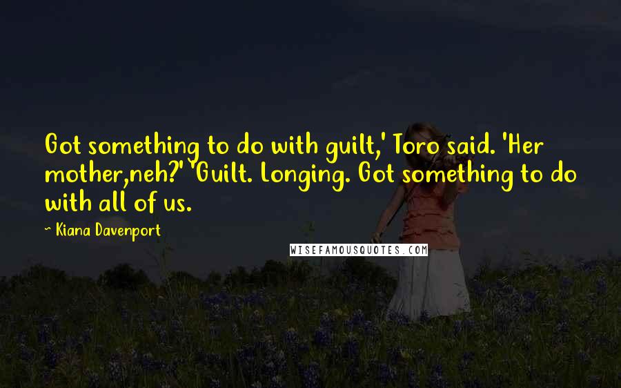 Kiana Davenport Quotes: Got something to do with guilt,' Toro said. 'Her mother,neh?' 'Guilt. Longing. Got something to do with all of us.