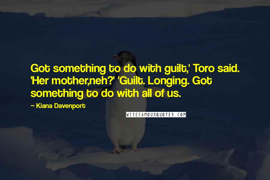 Kiana Davenport Quotes: Got something to do with guilt,' Toro said. 'Her mother,neh?' 'Guilt. Longing. Got something to do with all of us.