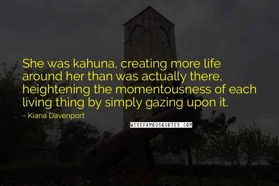 Kiana Davenport Quotes: She was kahuna, creating more life around her than was actually there, heightening the momentousness of each living thing by simply gazing upon it.