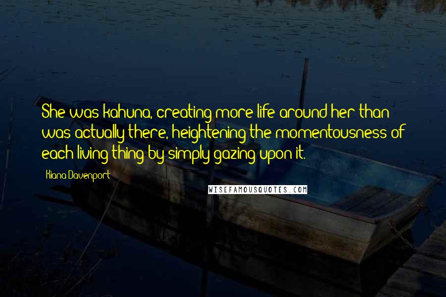 Kiana Davenport Quotes: She was kahuna, creating more life around her than was actually there, heightening the momentousness of each living thing by simply gazing upon it.