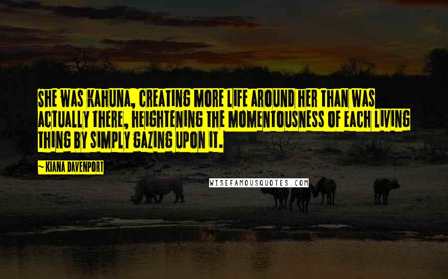 Kiana Davenport Quotes: She was kahuna, creating more life around her than was actually there, heightening the momentousness of each living thing by simply gazing upon it.