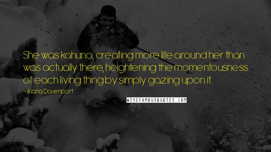 Kiana Davenport Quotes: She was kahuna, creating more life around her than was actually there, heightening the momentousness of each living thing by simply gazing upon it.