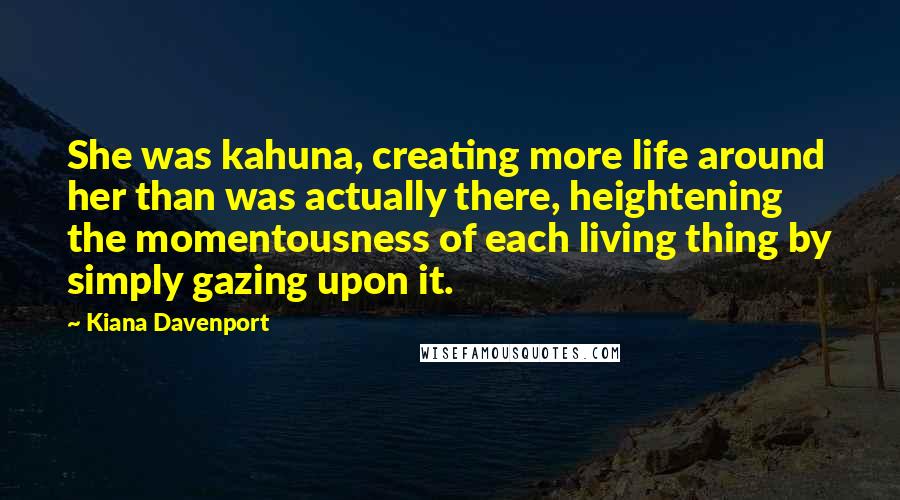 Kiana Davenport Quotes: She was kahuna, creating more life around her than was actually there, heightening the momentousness of each living thing by simply gazing upon it.