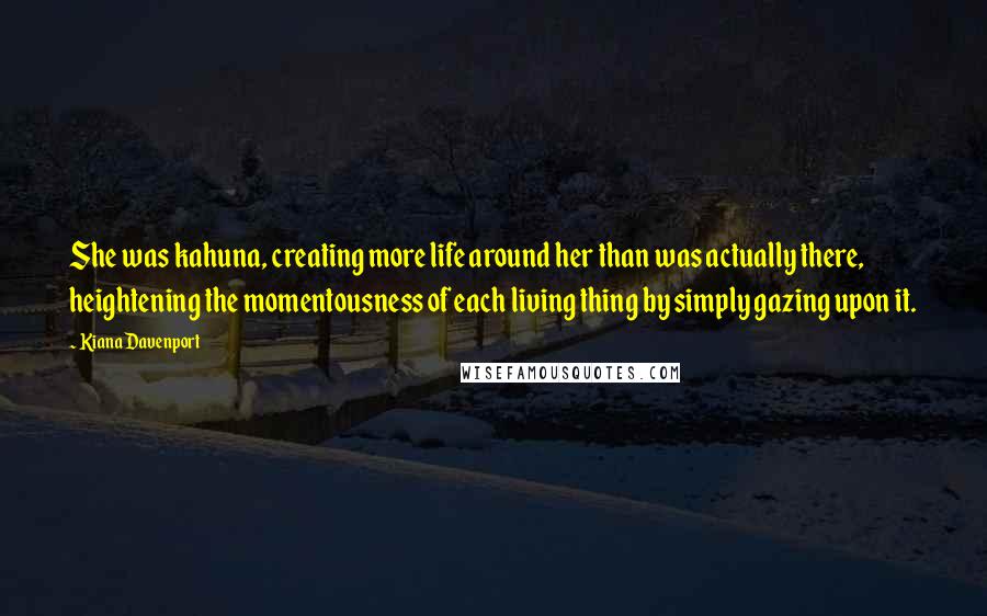 Kiana Davenport Quotes: She was kahuna, creating more life around her than was actually there, heightening the momentousness of each living thing by simply gazing upon it.