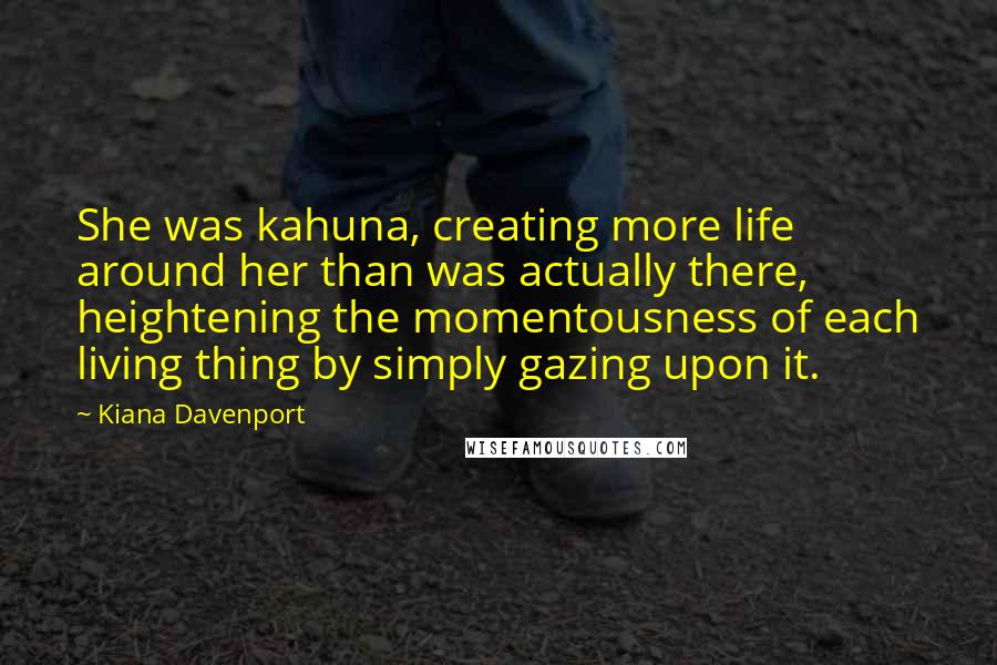 Kiana Davenport Quotes: She was kahuna, creating more life around her than was actually there, heightening the momentousness of each living thing by simply gazing upon it.