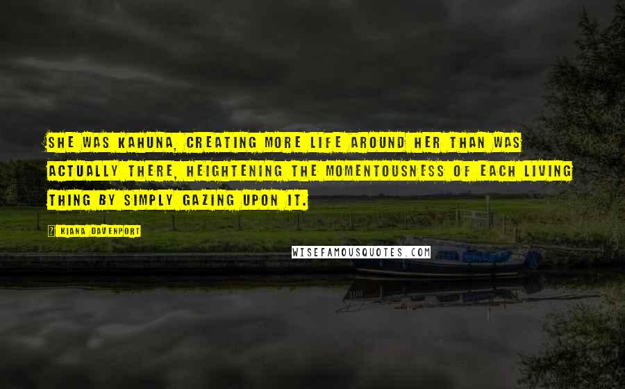 Kiana Davenport Quotes: She was kahuna, creating more life around her than was actually there, heightening the momentousness of each living thing by simply gazing upon it.