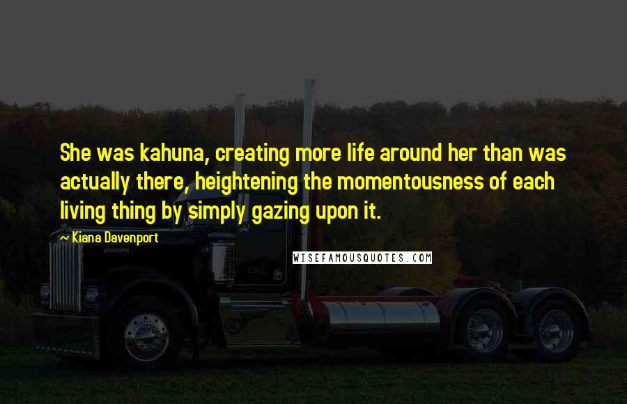 Kiana Davenport Quotes: She was kahuna, creating more life around her than was actually there, heightening the momentousness of each living thing by simply gazing upon it.