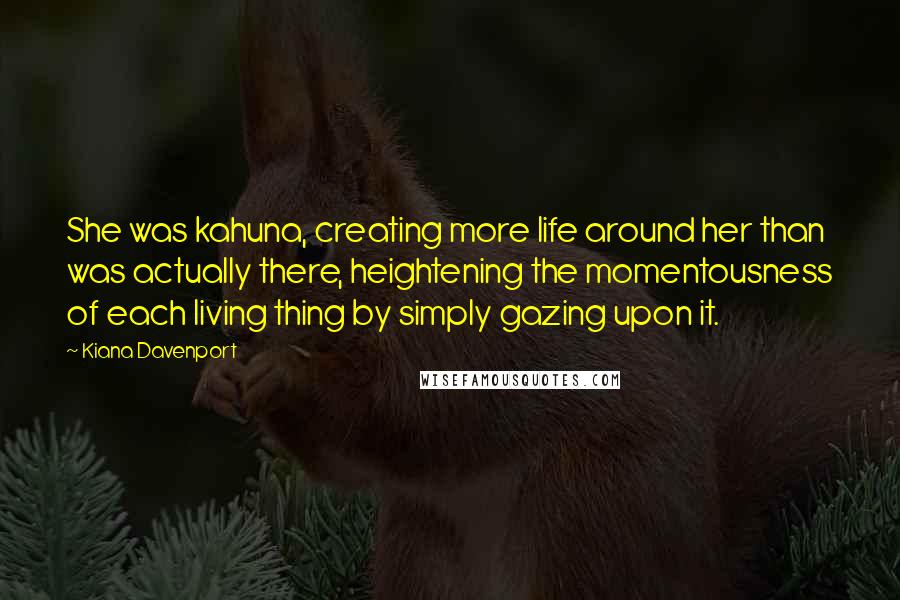 Kiana Davenport Quotes: She was kahuna, creating more life around her than was actually there, heightening the momentousness of each living thing by simply gazing upon it.