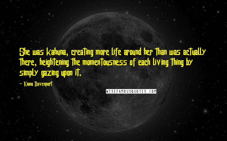 Kiana Davenport Quotes: She was kahuna, creating more life around her than was actually there, heightening the momentousness of each living thing by simply gazing upon it.