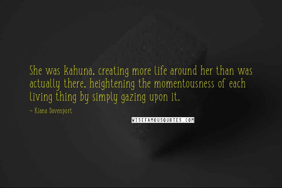 Kiana Davenport Quotes: She was kahuna, creating more life around her than was actually there, heightening the momentousness of each living thing by simply gazing upon it.