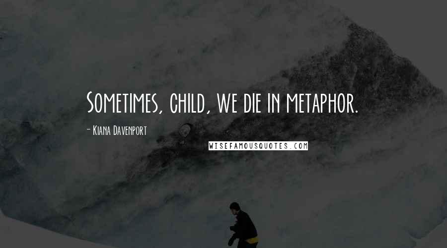 Kiana Davenport Quotes: Sometimes, child, we die in metaphor.