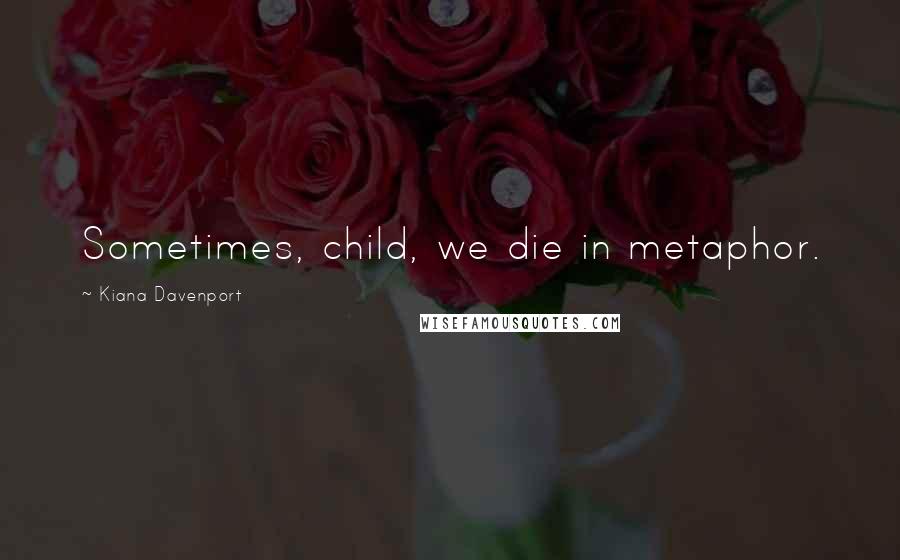 Kiana Davenport Quotes: Sometimes, child, we die in metaphor.