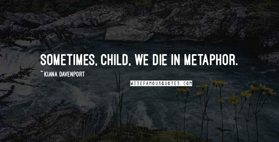 Kiana Davenport Quotes: Sometimes, child, we die in metaphor.