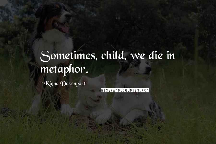 Kiana Davenport Quotes: Sometimes, child, we die in metaphor.