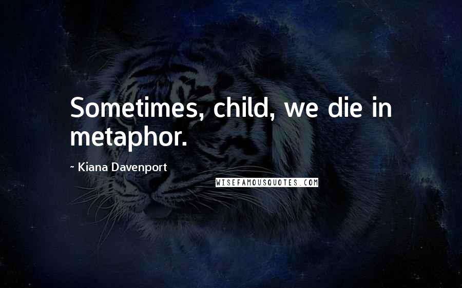 Kiana Davenport Quotes: Sometimes, child, we die in metaphor.