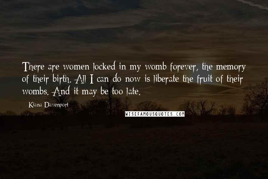 Kiana Davenport Quotes: There are women locked in my womb forever, the memory of their birth. All I can do now is liberate the fruit of their wombs. And it may be too late.
