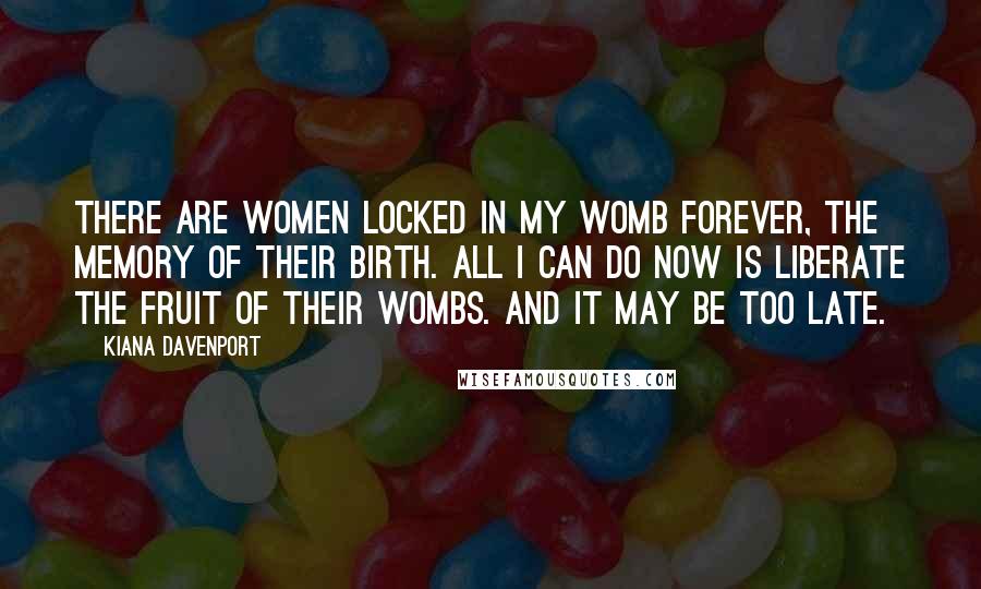 Kiana Davenport Quotes: There are women locked in my womb forever, the memory of their birth. All I can do now is liberate the fruit of their wombs. And it may be too late.