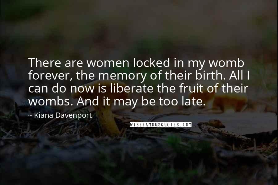 Kiana Davenport Quotes: There are women locked in my womb forever, the memory of their birth. All I can do now is liberate the fruit of their wombs. And it may be too late.