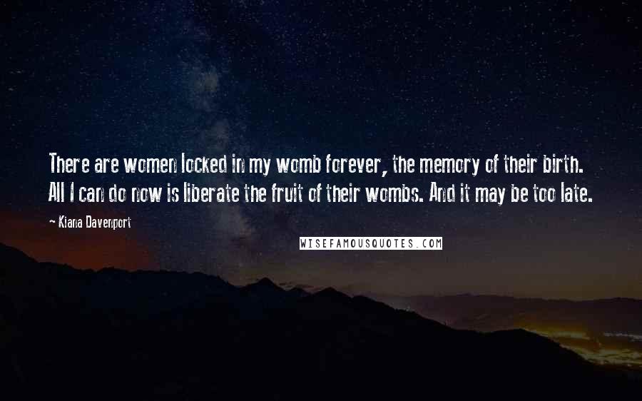 Kiana Davenport Quotes: There are women locked in my womb forever, the memory of their birth. All I can do now is liberate the fruit of their wombs. And it may be too late.