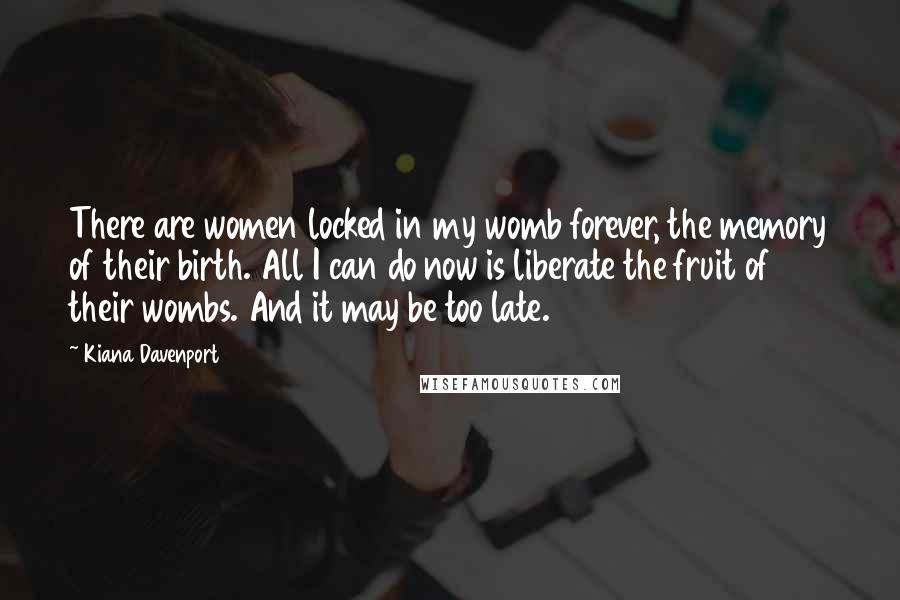 Kiana Davenport Quotes: There are women locked in my womb forever, the memory of their birth. All I can do now is liberate the fruit of their wombs. And it may be too late.