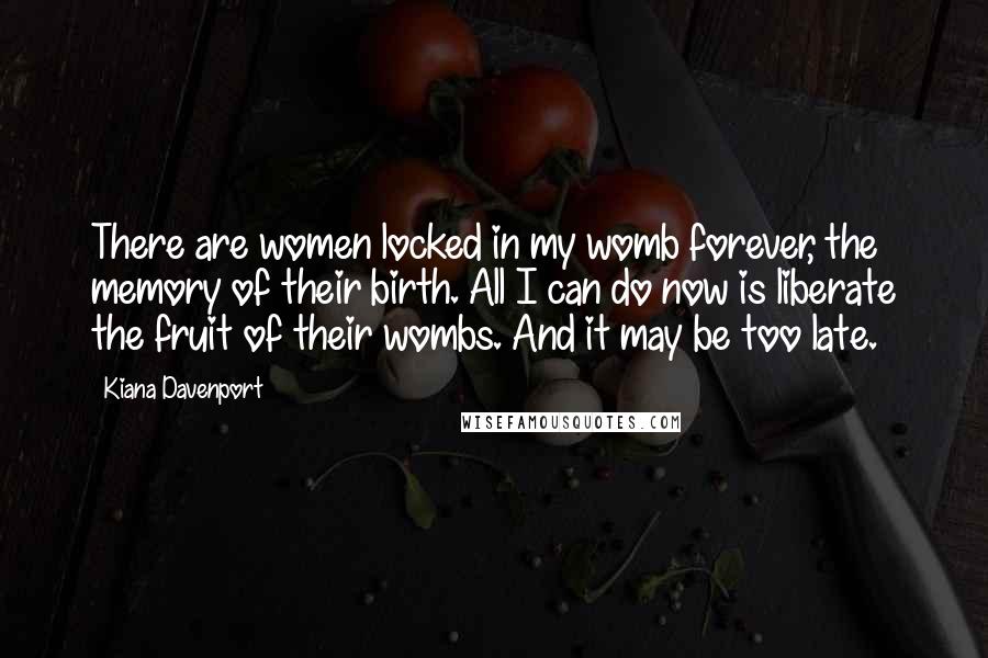 Kiana Davenport Quotes: There are women locked in my womb forever, the memory of their birth. All I can do now is liberate the fruit of their wombs. And it may be too late.