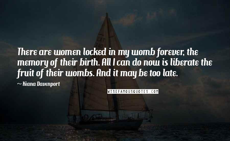 Kiana Davenport Quotes: There are women locked in my womb forever, the memory of their birth. All I can do now is liberate the fruit of their wombs. And it may be too late.