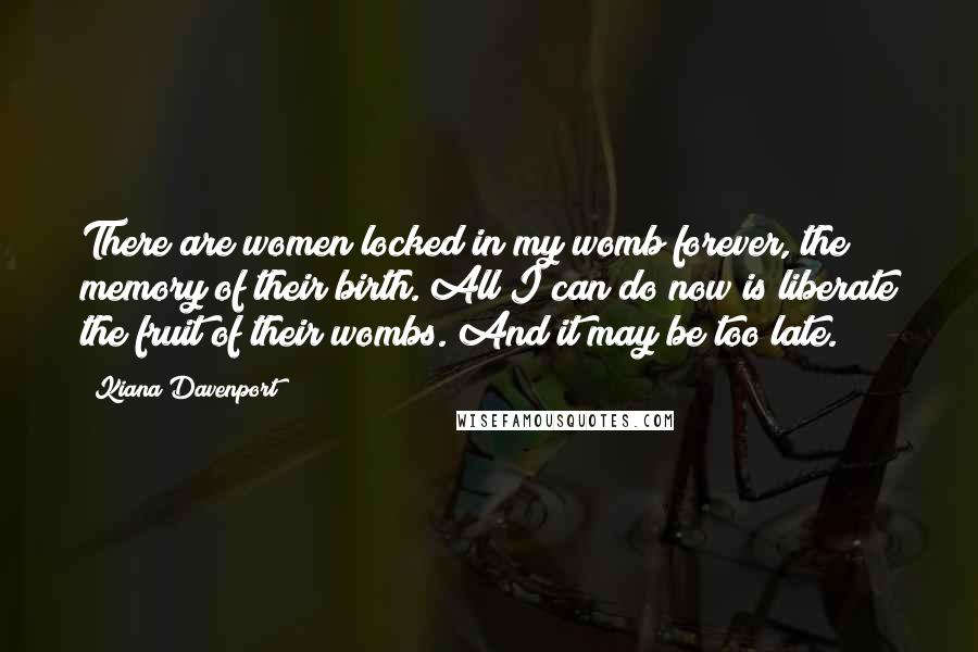 Kiana Davenport Quotes: There are women locked in my womb forever, the memory of their birth. All I can do now is liberate the fruit of their wombs. And it may be too late.