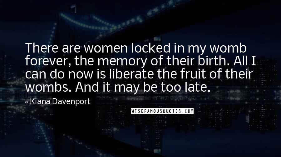 Kiana Davenport Quotes: There are women locked in my womb forever, the memory of their birth. All I can do now is liberate the fruit of their wombs. And it may be too late.