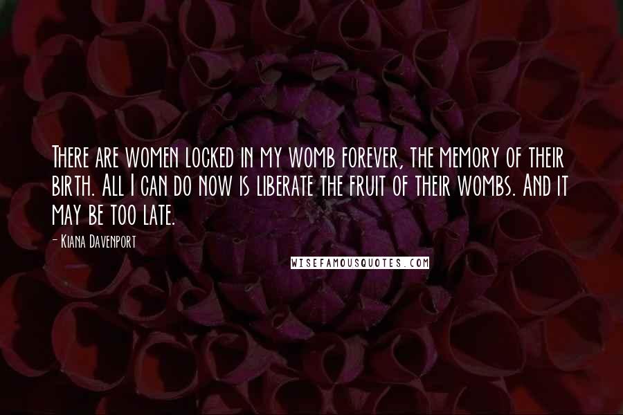 Kiana Davenport Quotes: There are women locked in my womb forever, the memory of their birth. All I can do now is liberate the fruit of their wombs. And it may be too late.