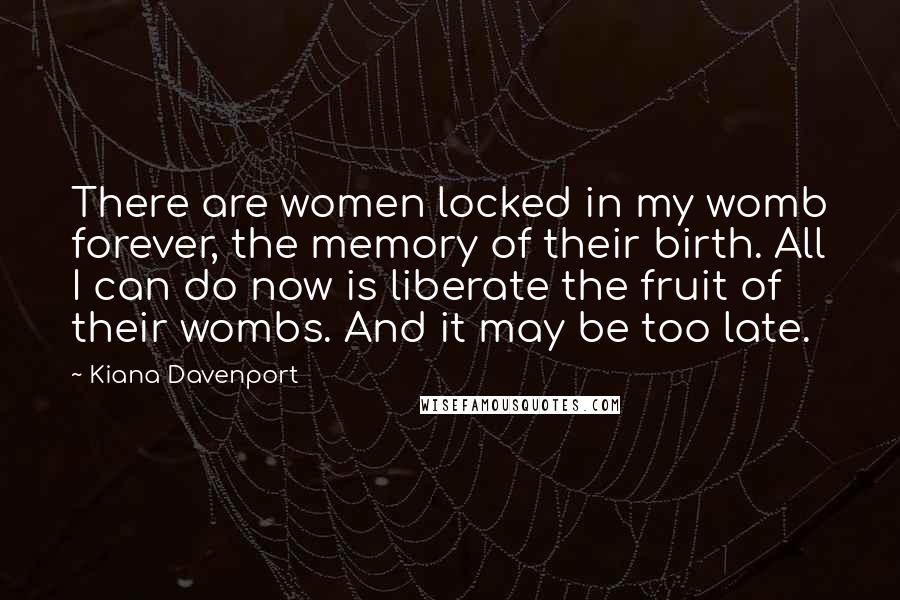 Kiana Davenport Quotes: There are women locked in my womb forever, the memory of their birth. All I can do now is liberate the fruit of their wombs. And it may be too late.