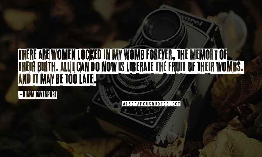 Kiana Davenport Quotes: There are women locked in my womb forever, the memory of their birth. All I can do now is liberate the fruit of their wombs. And it may be too late.