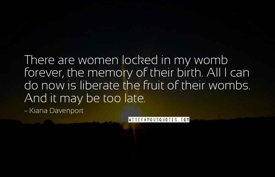 Kiana Davenport Quotes: There are women locked in my womb forever, the memory of their birth. All I can do now is liberate the fruit of their wombs. And it may be too late.