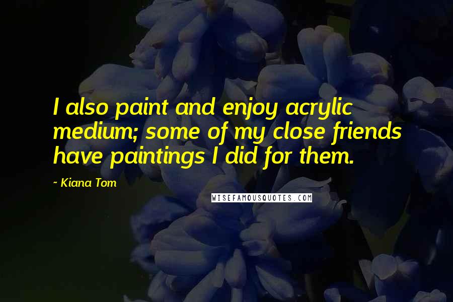 Kiana Tom Quotes: I also paint and enjoy acrylic medium; some of my close friends have paintings I did for them.