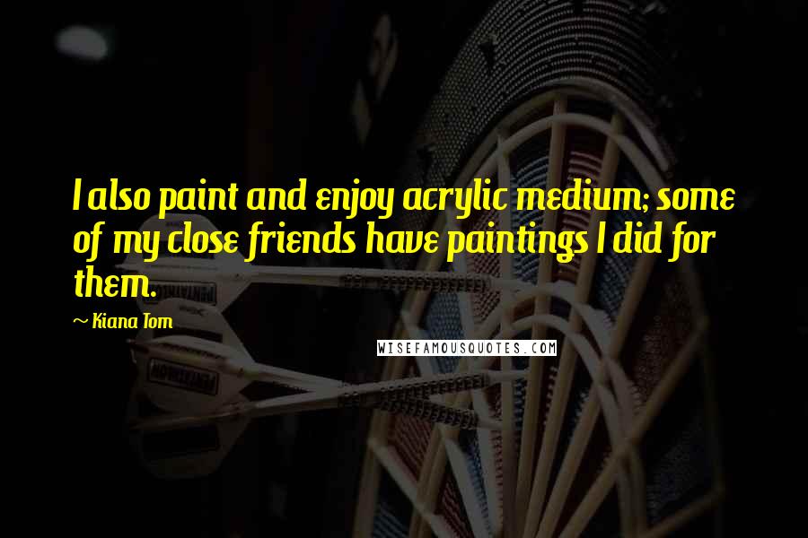 Kiana Tom Quotes: I also paint and enjoy acrylic medium; some of my close friends have paintings I did for them.
