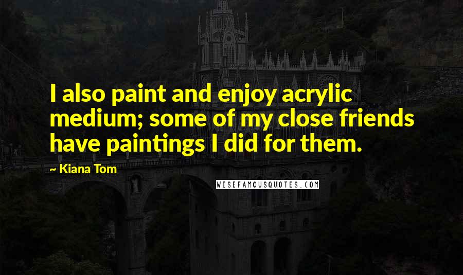 Kiana Tom Quotes: I also paint and enjoy acrylic medium; some of my close friends have paintings I did for them.