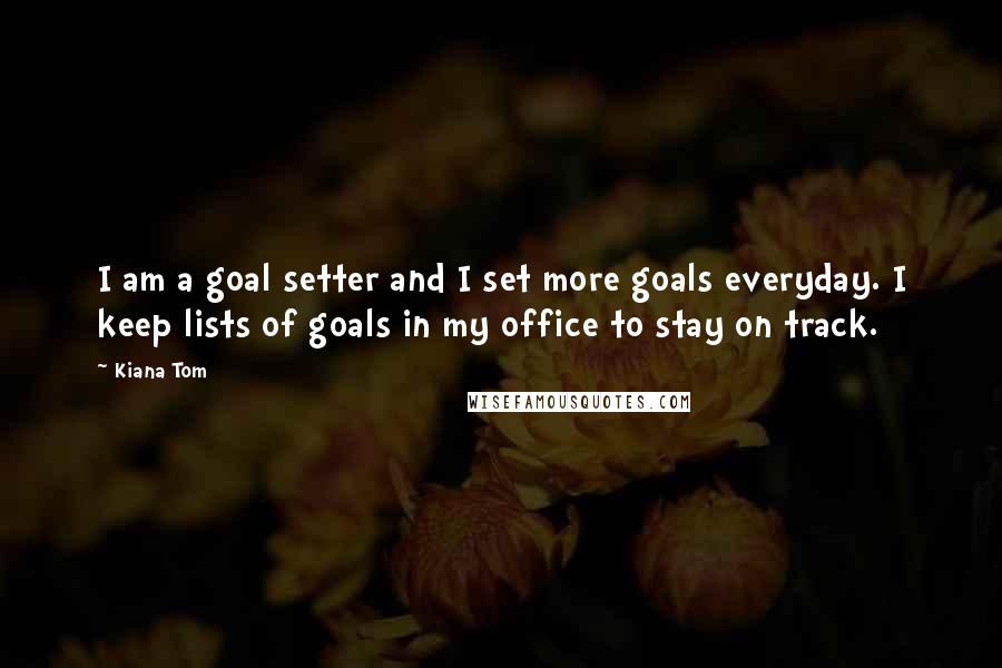 Kiana Tom Quotes: I am a goal setter and I set more goals everyday. I keep lists of goals in my office to stay on track.