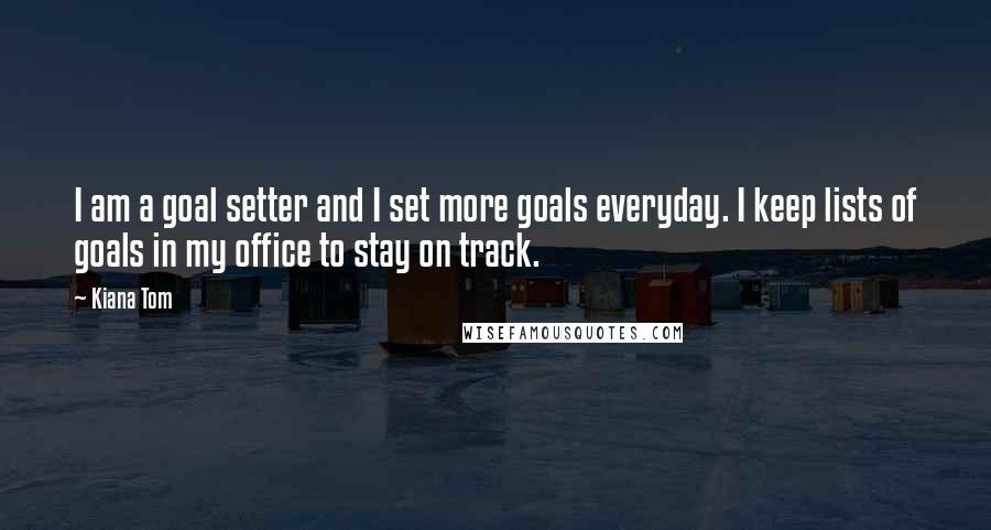 Kiana Tom Quotes: I am a goal setter and I set more goals everyday. I keep lists of goals in my office to stay on track.