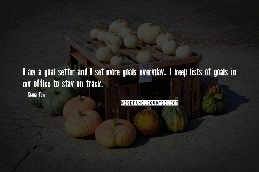 Kiana Tom Quotes: I am a goal setter and I set more goals everyday. I keep lists of goals in my office to stay on track.