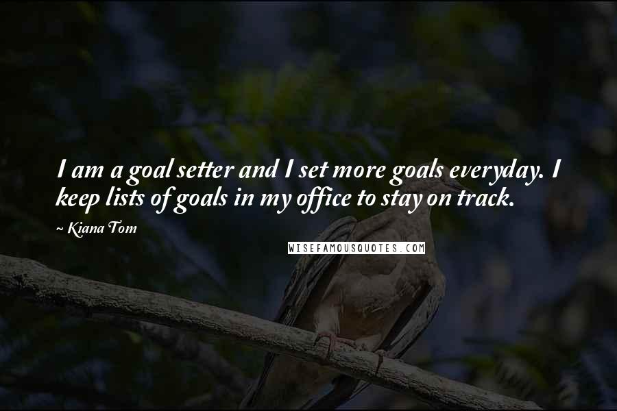 Kiana Tom Quotes: I am a goal setter and I set more goals everyday. I keep lists of goals in my office to stay on track.