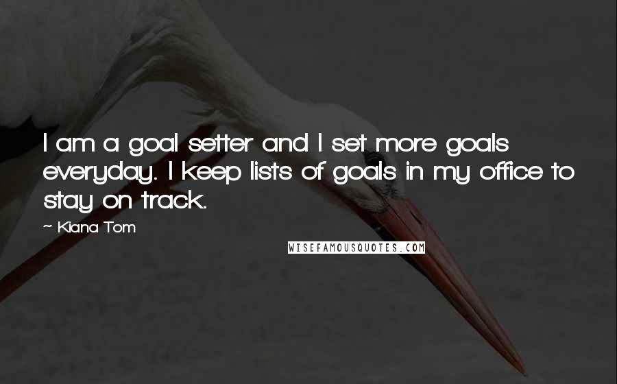 Kiana Tom Quotes: I am a goal setter and I set more goals everyday. I keep lists of goals in my office to stay on track.