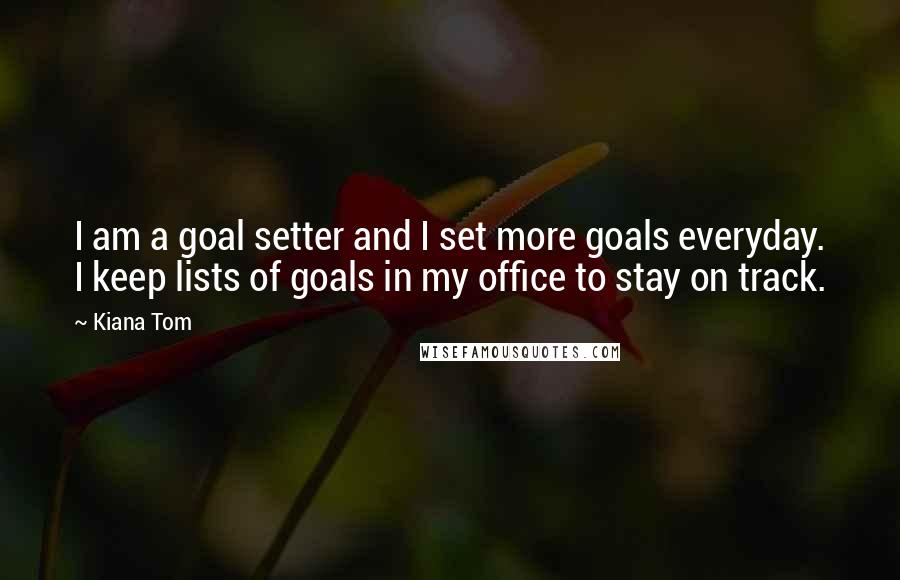 Kiana Tom Quotes: I am a goal setter and I set more goals everyday. I keep lists of goals in my office to stay on track.