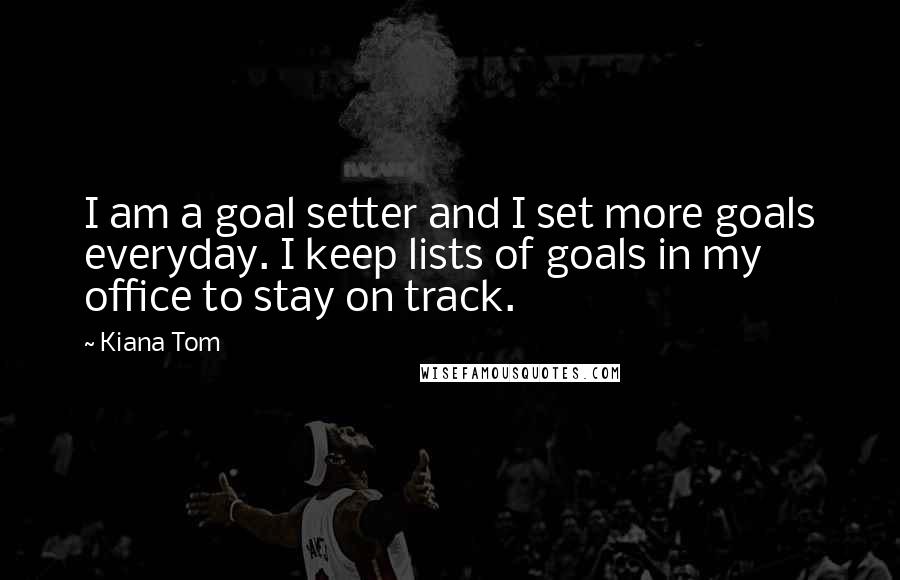 Kiana Tom Quotes: I am a goal setter and I set more goals everyday. I keep lists of goals in my office to stay on track.