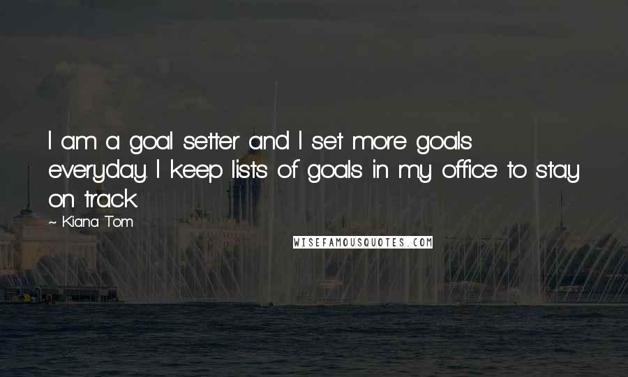 Kiana Tom Quotes: I am a goal setter and I set more goals everyday. I keep lists of goals in my office to stay on track.