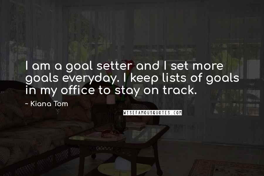 Kiana Tom Quotes: I am a goal setter and I set more goals everyday. I keep lists of goals in my office to stay on track.