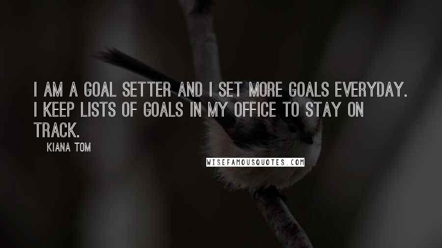 Kiana Tom Quotes: I am a goal setter and I set more goals everyday. I keep lists of goals in my office to stay on track.