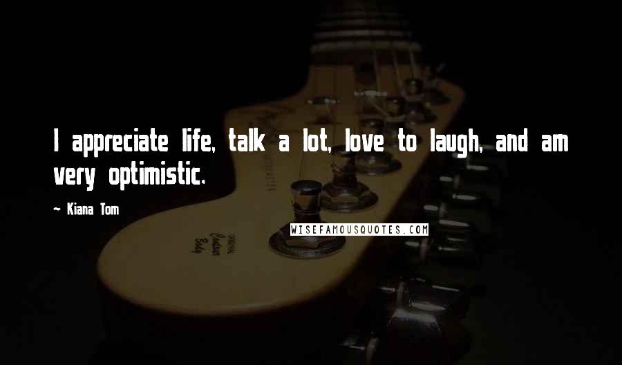 Kiana Tom Quotes: I appreciate life, talk a lot, love to laugh, and am very optimistic.